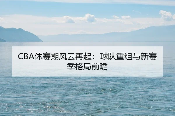 CBA休赛期风云再起：球队重组与新赛季格局前瞻